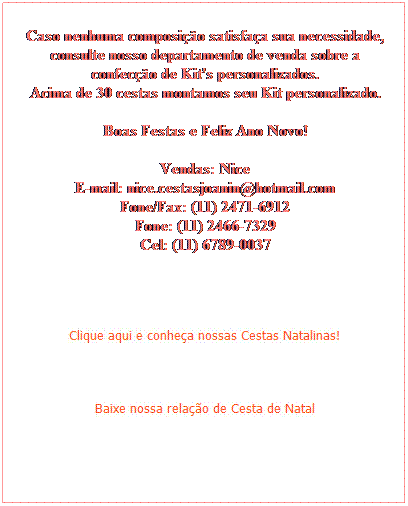Caixa de texto:  
 
 
 
Caso nenhuma composio satisfaa sua necessidade, consulte nosso departamento de venda sobre a confeco de Kit's personalizados.
Acima de 30 cestas montamos seu Kit personalizado.
 
Boas Festas e Feliz Ano Novo!
 
Vendas: Nice
E-mail: nice.cestasjoanin@hotmail.com
Fone/Fax: (11) 2471-6912
Fone: (11) 2466-7329
Cel: (11) 6789-0037
 
 
 
 


